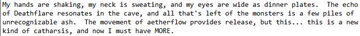 My hands are shaking, my neck is sweating, and my eyes are wide as dinner plates.  The echo of Deathflare resonates in the cave, and all that's left of the monsters is a few piles of unrecognizable ash.  The movement of aetherflow provides release, but this... this is a new kind of catharsis, and now I must have MORE.