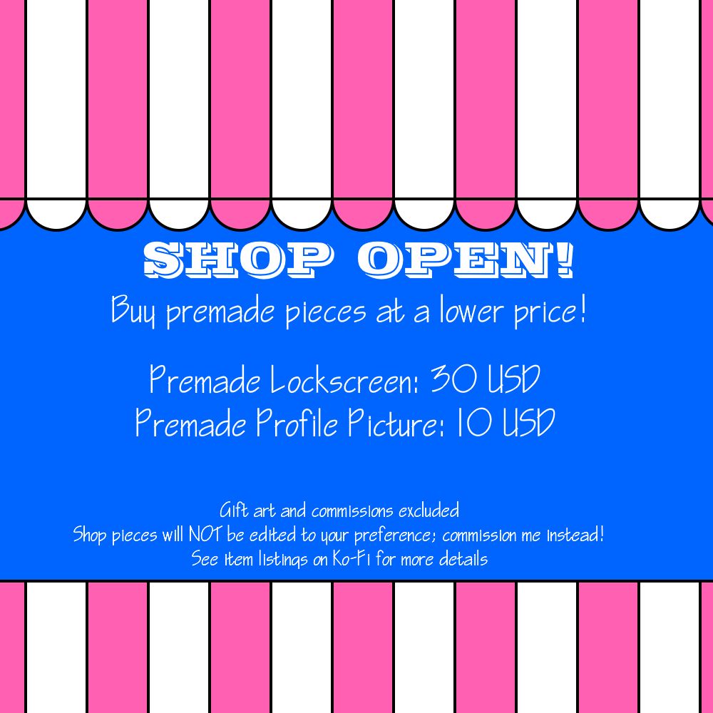A pink, white and blue shop stand graphic, with white text reading:
"Shop open! Buy premade pieces at a lower price!
Premade Lockscreen: 30 US Dollars.
Premade profile picture: 10 US Dollars."
"Gift art and commissions excluded. Shop pieces will not be edited to your preference, commission me instead! See item listings on Ko-Fi for more details."