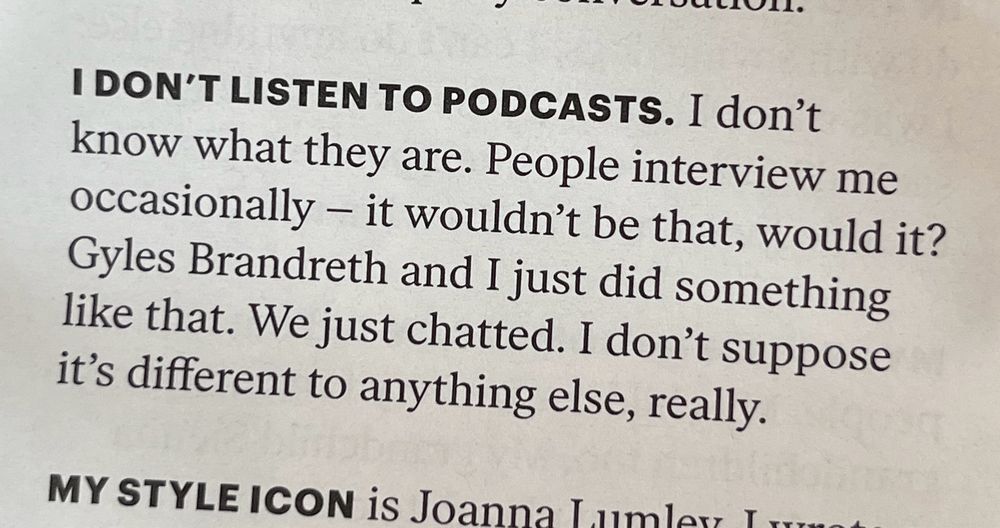 Cutting saying: I DON'T LISTEN TO PODCASTS. I don't know what they are. People interview me occasionally - it wouldn't be that, would it?
Gyles Brandreth and I just did something like that. We just chatted. I don't suppose it's different to anything else, really.
