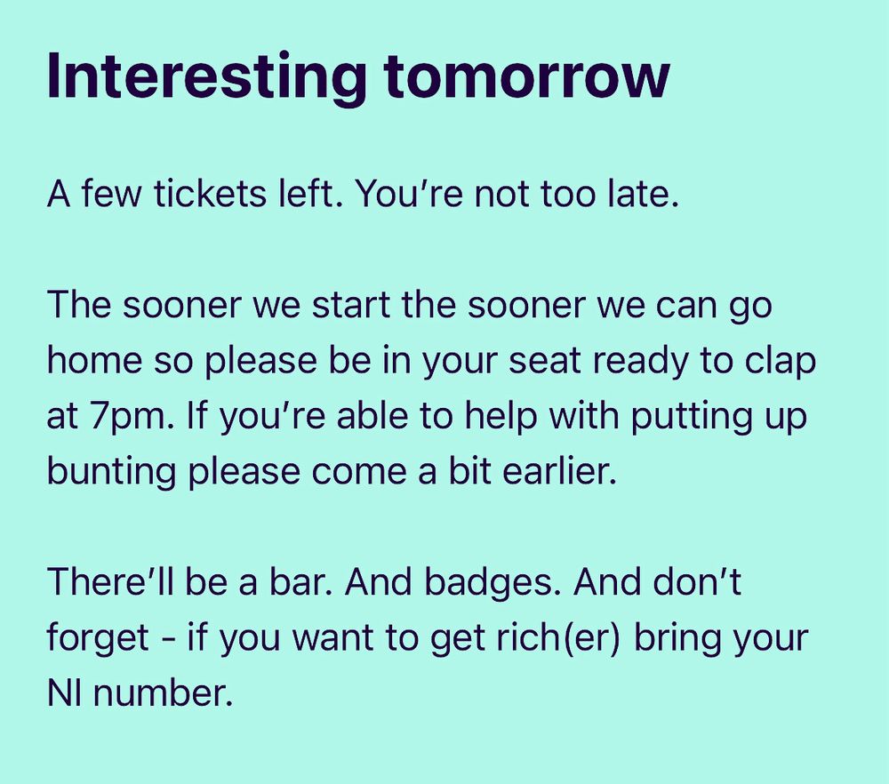Interesting tomorrow

A few tickets left. You’re not too late. 

The sooner we start the sooner we can go home so please be in your seat ready to clap at 7pm. If you’re able to help with putting up bunting please come a bit earlier.

There’ll be a bar. And badges. And don’t forget - if you want to get rich(er) bring your NI number.