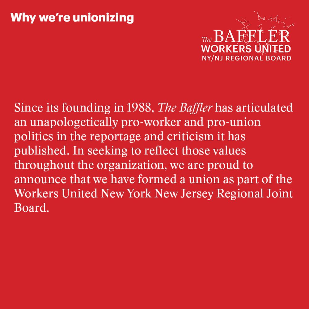 White Text on a red background reads: "Since its founding in 1988, The Baffler has articulated an unapologetically pro-worker and pro-union politics in the reportage and criticism it has published. In seeking to reflect those values throughout the organization, we are proud to announce that we have formed a union as part of the Workers United New York New Jersey Regional Joint Board."
