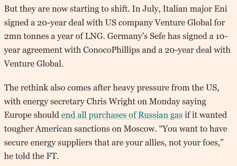 Screenshot eines Auszuges aus dem verlinkten Text mit folgendem Wortlaut: "But they are now starting to shift. In July, Italian major Eni signed a 20-year deal with US company Venture Global for 2mn tonnes a year of LNG. Germany’s Sefe has signed a 10-year agreement with ConocoPhillips and a 20-year deal with Venture Global. 
The rethink also comes after heavy pressure from the US, with energy secretary Chris Wright on Monday saying Europe should end all purchases of Russian gas if it wanted tougher American sanctions on Moscow. “You want to have secure energy suppliers that are your allies, not your foes,” he told the FT."