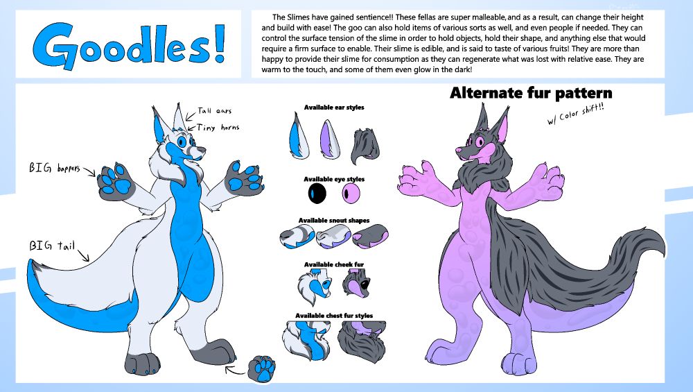 The Goodle! The fluffy slime creature that has multiple choices with how to hold things and people!!

"The Slimes have gained sentience!! These fellas are super malleable, and as a result, can change their height and build with ease! The goo can also hold items of various sorts as well, and even people if needed. They can control the surface tension of the slime in order to hold objects, hold their shape, and anything else that would require a firm surface to enable. their slime is edible, and is said to taste of various fruits! They are more then happy to provide their slime for consumption as they can regenerate what was lost with relative ease. They are warm to the touch, and some of them even glow in the dark!"
