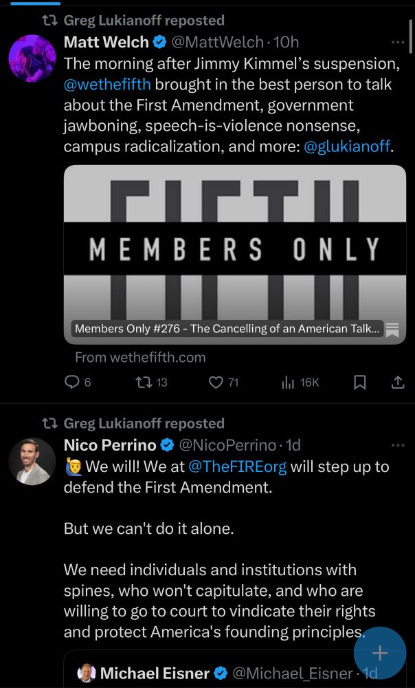 t7 Greg Lukianoff reposted
Matt Welch
@MattWelch •10h
The morning after Jimmy Kimmel's suspension, @wethefifth brought in the best person to talk about the First Amendment, government jawboning, speech-is-violence nonsense, campus radicalization, and more:@glukianoff.
٢١٢T٦
MEMBERS ONLY
Members Only #276 - The Cancelling of an American Talk...
From wethefifth.com
6
1713
© 71
Ill 16K
贝
t? Greg Lukianoff reposted
Nico Perrino
@NicoPerrino •1d
We will! We at @TheFIREorg will step up to
defend the First Amendment.
But we can't do it alone.
We need individuals and institutions with spines, who won't capitulate, and who are willing to go to court to vindicate their rights and protect America's founding principles.
+
Michael Eisner
@Michael_Eisner •1d