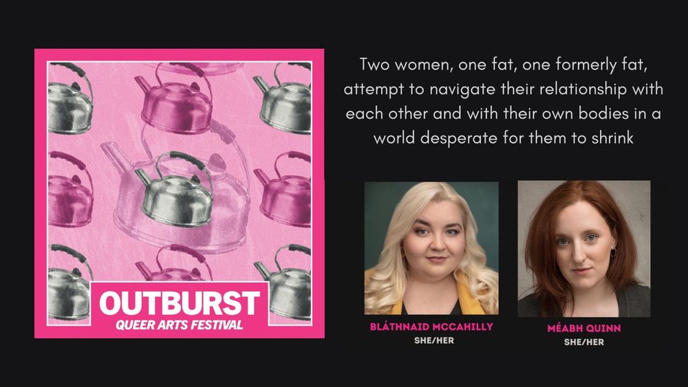 Two women, one fat, one formerly fat, attempt to navigate their relationship with each other and with their own bodies in a world desperate for them to shrink
OUTBURST
QUEER ARTS FESTIVAL
BLATHNAID MCCAHILLY
SHE/HER
MÉABH QUINN
SHE/HER