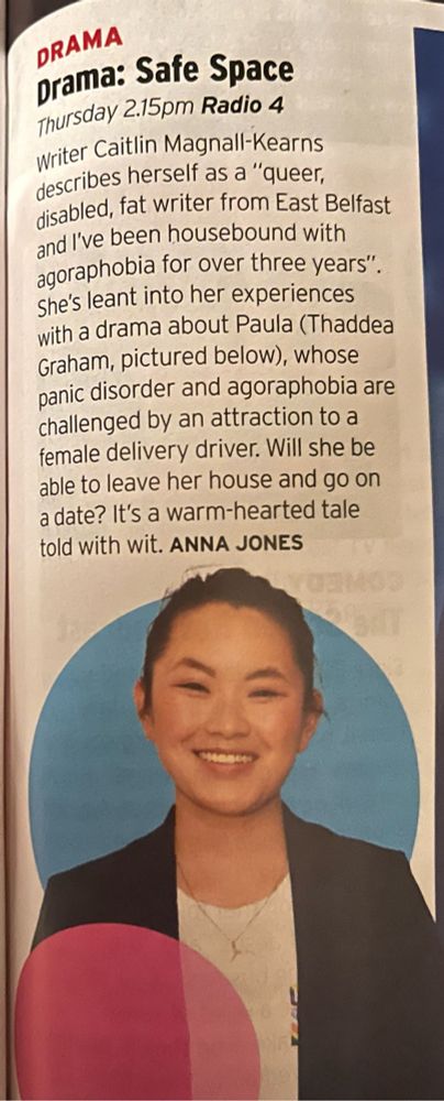 DRAMA
Drama: Safe Space
Thursday 2.15pm Radio 4
Writer Caitlin Magnall-Kearns describes herself as a "queer, disabled, fat writer from East Belfast and I've been housebound with agoraphobia for over three years".
She's leant into her experiences with a drama about Paula (Thaddea Graham, pictured below), whose panic disorder and agoraphobia are challenged by an attraction to a female delivery driver. Will she be able to leave her house and go on a date? It's a warm-hearted tale told with wit. ANNA JONES