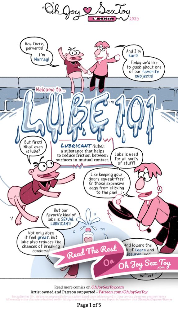 Ripley LaCross illustrates this comic with a bouncy, cartoony style and a limited color palette of gray-blues, black, white, pink, and maroon. 

"Hey there, perverts! I'm Murray!" Greets a Muppet-esque hand puppet who is sitting atop a brick wall. Only a sliver of the arm of the puppeteer is visible behind them. They are a pale pink with big ping pong ball-sized eyes, three black hairs erupting off the top of their football-shaped head, and sporting a short-sleeved maroon shirt with a black collar, which they wear Donald Duck style (no pants) with their thin little legs dangling over the side of the wall. 

"and I'm Kurt!" Adds a white puppet with a mop of pink hair and a big egg-shaped pink nose. They are holding hands with Murray on the wall, and likewise have just a hint showing of the arm of their puppeteer. They wear a long sleeve pink shirt with a V-neck and, unlike Murray, wear black pants with maroon shoes. They continue, "Today we'd like to gush about one of our favorite subjects!"

Caption: Welcome to...

Gloopy, drippy letters spell out: LUBE 101

"But first!" Murray announces, now moving through the air with the forearm of their puppeteer discreetly in view. "What even is lube?"

Caption: LUBRICANT (lube): a substance that helps to reduce friction between surfaes in mutual contact. 

Tossing a fried egg in a frying pan, Kurt adds, "Lube is used for all sorts of stuff! Like keeping your doors squeak-free! Or those expensive eggs from sticking to the pan!" The arm of Kurt's puppeteer is just barely visible before it disappears off to the side of the page. 

"But our favorite kind of lube is SEXUAL LUBRICANT!" Says Murray as they co-lift a giant bottle of squirting lube overhead with Kurt. "Not only does it feel great, but lube also reduces the chances of breaking condoms!" 

"And lowers the risk of tears and fissures, and therefore STIs! It just makes everything better!" Finishes Kurt.