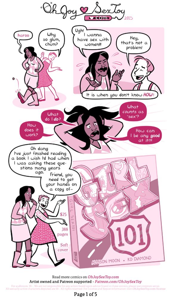 Girl Sex 101 review by Erika Moen and Matthew Nolan Aug 11, 2015 on https://www.ohjoysextoy.com/girlsex-101

Erika Moen draws with a cartoony style and limited pink color palette. 

"haroo" mournfully howls Cassy, an East Indian trans woman with black hair just past her shoulders. She wears boots and a cute skirt and sleeved top. With a little "BOP" she kicks a small stone in the road. 

"Why so glum, chum?" Asks Erika, who appears out of nowhere. 

"Ugh!" Cassy exclaims. "I wanna have sex with women!!!"

"Hey, that's not a problem!" Erika laughs. 

"It is when you don't know HOW!" She retorts and then begins spiraling as she demands, "What do I do? How does it work? What counts as 'sex'? How can I be any good at it?!?!"

"Oh dang, I've just finished reading a book I wish I'd had when I was asking those questions many years ago." Erika begins walking the two of them towards a larger-than-life size copy of a book. "Friend, you need to get your hands on a copy of Girl Sex 101 by Allison Moon and KD Diamond." 

Notes around the book explain, "$25, 388 pages, soft cover"
