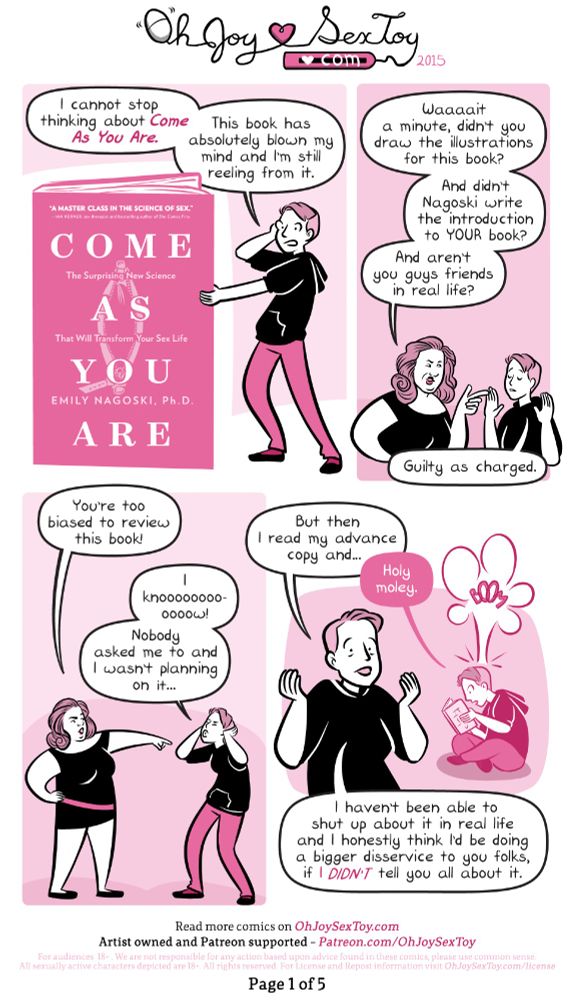 Full transcript at https://www.ohjoysextoy.com/come-as-you-are-2

Erika is a thin white woman in her early 30s, her short hair is shaved on the sides and she is wearing a black hoody and jeans. Eve is a full-figured, pale-skinned woman in middle age with shoulder-length hair that falls into big curls at the bottom. She wears a sleek black dress with an off-kilter pink belt. 

Standing next to a copy of the book COME AS YOU ARE that is just a bit taller than she is, Erika says to the reader, "I cannot stop thinking about Come As You Are. This book has absolutely blown my mind and I'm still reeling from it." 


"Waaaait a  minute," Eve interrupts, pointing accusingly at Erika. "didn't you draw the illustrations for this book? And didn't Nagoski write the introduction to YOUR book? And aren't you guys friends in real life?"

"Guilty as charged." Erika admits, throwing her hands up in surrender. 

"You're too biased to review this book!" Concludes Eve. 

"I knoooooooooow!" Erika howls, con