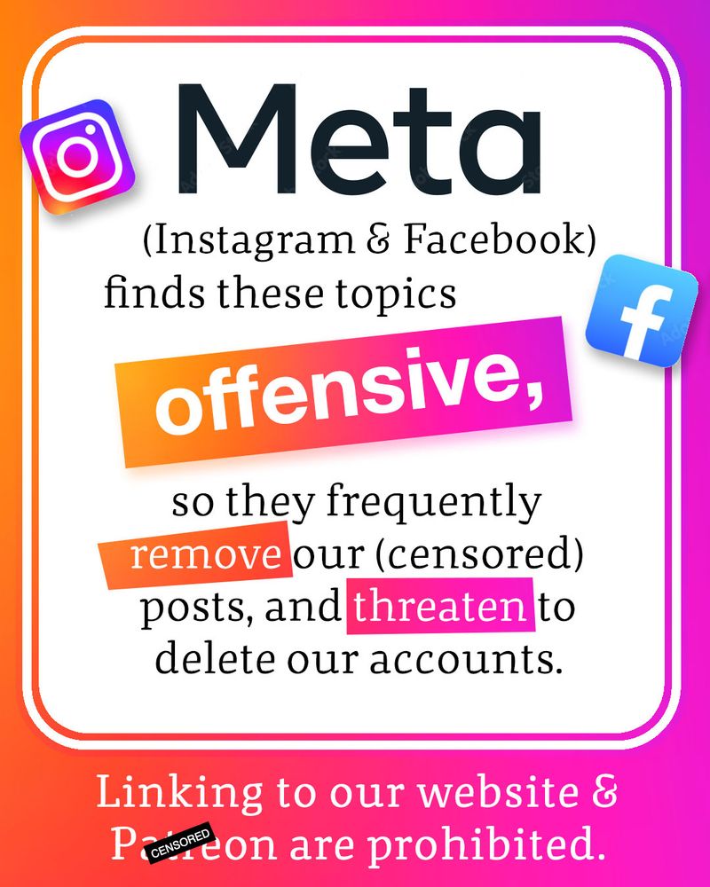 Text: Meta (Instagram & Facebook) finds these topics offensive, so they frequently remove our (censored) posts, and threaten to delete our accounts. Linking to our website and pay-tree-on are prohibited.

Image: Instagram and Facebook icons float on the page. 
