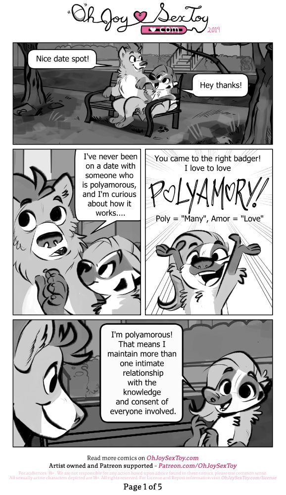 Read the full transcript on: https://www.ohjoysextoy.com/poly-101-grey-white

Today's anthropomorphic comic is shaded in tones of gray. Grey White is a cute, small cartoony nonbinary/masculine badger with a giant wave of hair who alternates between the pronouns "he" and "they". Their fluffy bear companion towers over them both in stature and with a froofed-up bouffant, and answers to "they/them" pronouns. They sit outside in a grassy park on a bench. 

"Nice date spot!" Bear congratulates Grey. 
"Hey thanks!" Replies the wee badger. 
Tentatively, Bear starts to say, "I've never been on a date with someone who is polyamorous, and I'm curious about how it works..." 
"You came to the right badger!" Grey exclaims. "I love to love Polyamory! Poly = "Many", "Amor = "Love" I'm polyamorous! That means I maintain more than one intimate relationship with the knowledge and consent of everyone involved."