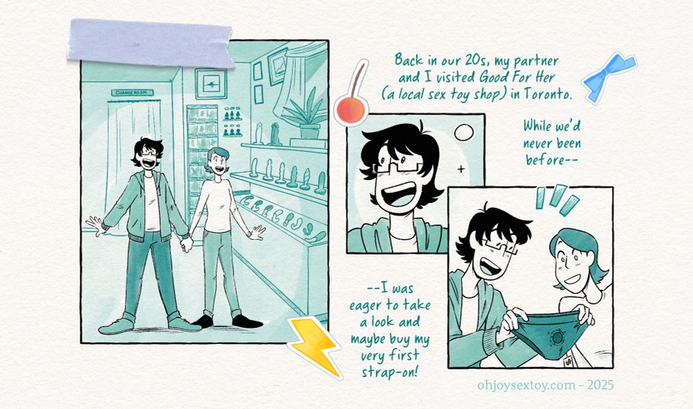 Journal Entry DIY Strap-Ons Comic by Jey Pawlik, done in cool minty green tones with heavy blacks and black linework on top of textured paper with handwritten notes, stickers and washi tape made to look like a scrapbook. Young Jey in this comic is a questioning nonbinary person who uses they/them pronouns, has thin rectangular glasses, shaggy black hair and wearing simple clothes like a hoodie with jeans throughout the comic. Their partner, Max, is thin and sports a dark bob haircut, and wears a long sleeved top and skinny jeans.

Narration: Back in our 20s, my partner and I visited Good For Her (a local sex toy shop) in Toronto. While we’d never been before – I was eager to take a look and maybe buy my very first strap on.
