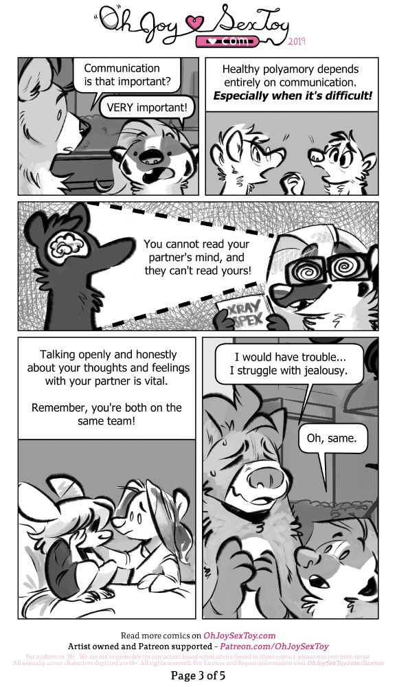 Read the full transcript on: https://www.ohjoysextoy.com/poly-101-grey-white

"Communication is that important?" Asks Bear. 
"VERY important!" Grey reiterates. 

CAPTION: Healthy polyamory depends entirely on communication. Especially when it's difficult! 
IMAGE: Two characters are in the midst of a serious conversation. 

Now donning a pair of X-ray glasses, Grey can see the brain inside of another character's silhouette and continues, "You cannot read your partner's mind, and they can't read yours!" 

CAPTION: Talking openly and honestly about your thoughts and feelings with your partner is vital. Remember, you're both on the same team!
IMAGE: A crying mouse person is comforted by a concerned person, who paths their shoulder. 


"I would have trouble..." Bear winces and fidgets with his paws. "I struggle with jealousy." 
"Oh, same." Grey reassures them.