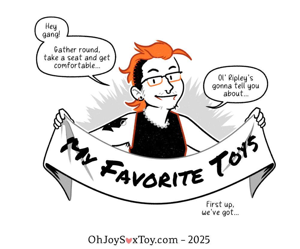 "Ripley's Favorite Toys" by Ripley LaCross, published August 5, 2025 on ohjoysextoy.com/ripleys-favorite-toys-ripley-lacross

Ripley LaCross draws in a detailed cartoon-y style with a primarily gray color palette, but pops of orange. 

"Hey gang!" Ripley greets the reader exuberantly.  Their bright orange shock of hair crowns their head like a rooster, with the sides shaved down short. They wear glasses and a beaded necklace and several bracelets, with a black geometric tattoo on their right upper arm. Their chin and upper lip are dusted with prickly little hairs. 

"Gather round, take a seat and get comfortable..." They continue, holding up a banner between their hands. "Ol' Ripley's gonna tell you about..." 

"MY FAVORITE TOYS" reads the words proudly displayed across the banner. 

Narration: First up, we've got...
