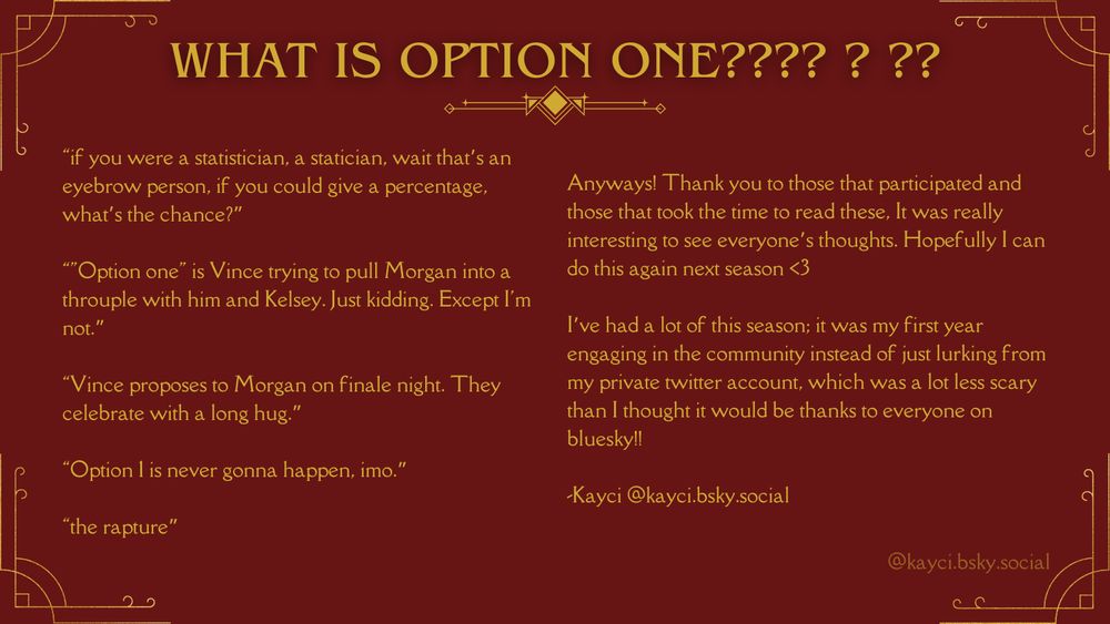 A joking page with comments from the survey entitled, "Whats is option one???" with responses and a note from me:

“if you were a statistician, a statician, wait that’s an eyebrow person, if you could give a percentage, what’s the chance?”

“"Option one" is Vince trying to pull Morgan into a throuple with him and Kelsey. Just kidding. Except I'm not.”

“Vince proposes to Morgan on finale night. They celebrate with a long hug.”

“Option 1 is never gonna happen, imo.” 

“the rapture”

Anyways! Thank you to those that participated and those that took the time to read these, It was really interesting to see everyone’s thoughts. Hopefully I can do this again next season <3

I’ve had a lot of this season; it was my first year engaging in the community instead of just lurking from my private twitter account, which was a lot less scary than I thought it would be thanks to everyone on bluesky!! 

-Kayci @kayci.bsky.social