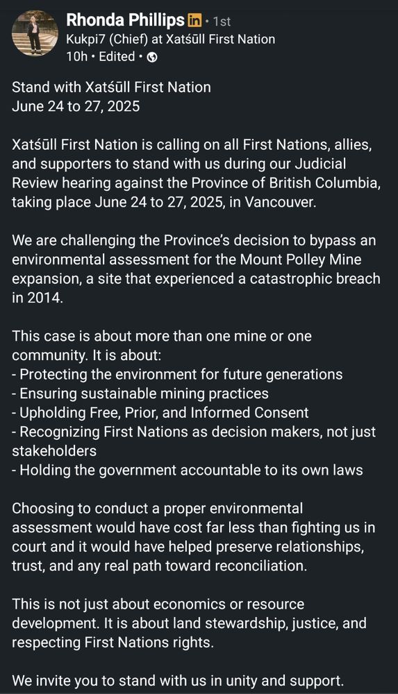 A screenshot of a post by Kukpi7 (Chief) Rhonda Phillips on LinkedIn, calling on all First Nations, allies, and supporters to stand with Xatsūll First Nation on June 24 to 27, 2025 in Vancouver, as they challenge the Province of British Columbia's decision to bypass an environmental assessment for the Mount Polley mine expansion. 

Mount Polley Mine's tailings impoundment failed catastrophically in 2014 and sent tailings into Quesnel Lake, a salmon spawning ground and culturally important Secwépemc place. Chief Phillips states that choosing to conduct a proper environmental assessment would have cost far less than fighting the First Nation in court. 