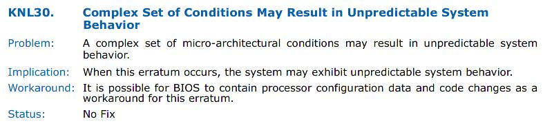 KNL30. Complex Set of Conditions May Result in Unpredictable System Behavior
Problem: A complex set of micro-architectural conditions may result in unpredictable system behavior.
Implication:  When this erratum occurs, the system may exhibit unpredictable system behavior.
Workaround: It is possible for BIOS to contain processor configuration data and code changes as a workaround for this erratum.
Status: No Fix