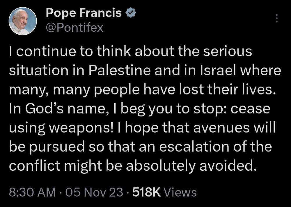 @Pontifex on Twitter posting:

I continue to think about the serious situation in Palestine and in Israel where many, many people have lost their lives. In God’s name, I beg you to stop: cease using weapons! I hope that avenues will be pursued so that an escalation of the conflict might be absolutely avoided.