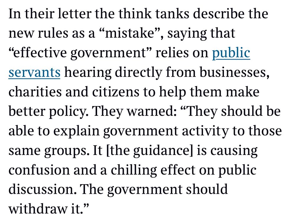 In their letter the think tanks describe the new rules as a "mistake", saying that
"effective government" relies on public servants hearing directly from businesses, charities and citizens to help them make better policy. They warned: "They should be able to explain government activity to those same groups. It the guidance] is causing confusion and a chilling effect on public discussion. The government should withdraw it."