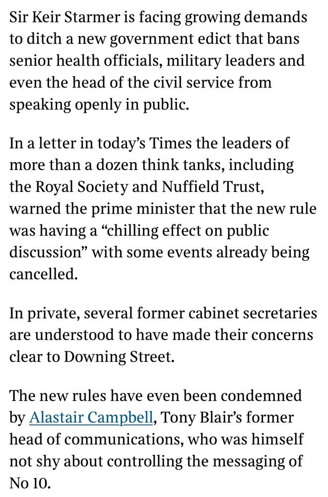 Sir Keir Starmer is facing growing demands to ditch a new government edict that bans senior health officials, military leaders and even the head of the civil service from speaking openly in public.
In a letter in today's Times the leaders of more than a dozen think tanks, including the Royal Society and Nuffield Trust, warned the prime minister that the new rule was having a "chilling effect on public discussion" with some events already being cancelled.
In private, several former cabinet secretaries are understood to have made their concerns clear to Downing Street.
The new rules have even been condemned by Alastair Campbell, Tony Blair's former head of communications, who was himself not shy about controlling the messaging of No10.