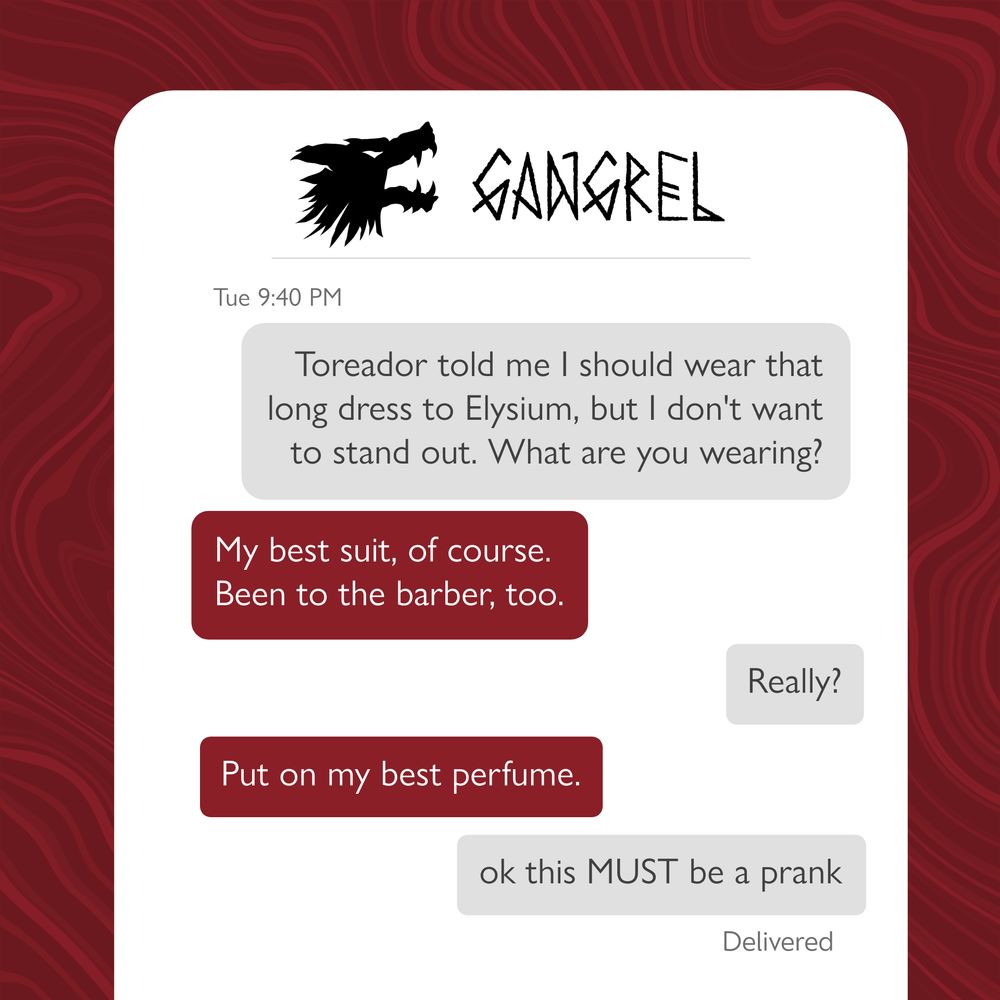 Gangrel text chain: 

First grey message: Toreador told me I should wear that long dress to Elysium, but I don't want to stand out. What are you wearing?

Second red message: My best suit, of course. Been to the barber, too. 

Third grey message: Really? 

Fourth red message: Put on my best perfume. 

Fifth grey message: ok this MUST be a prank