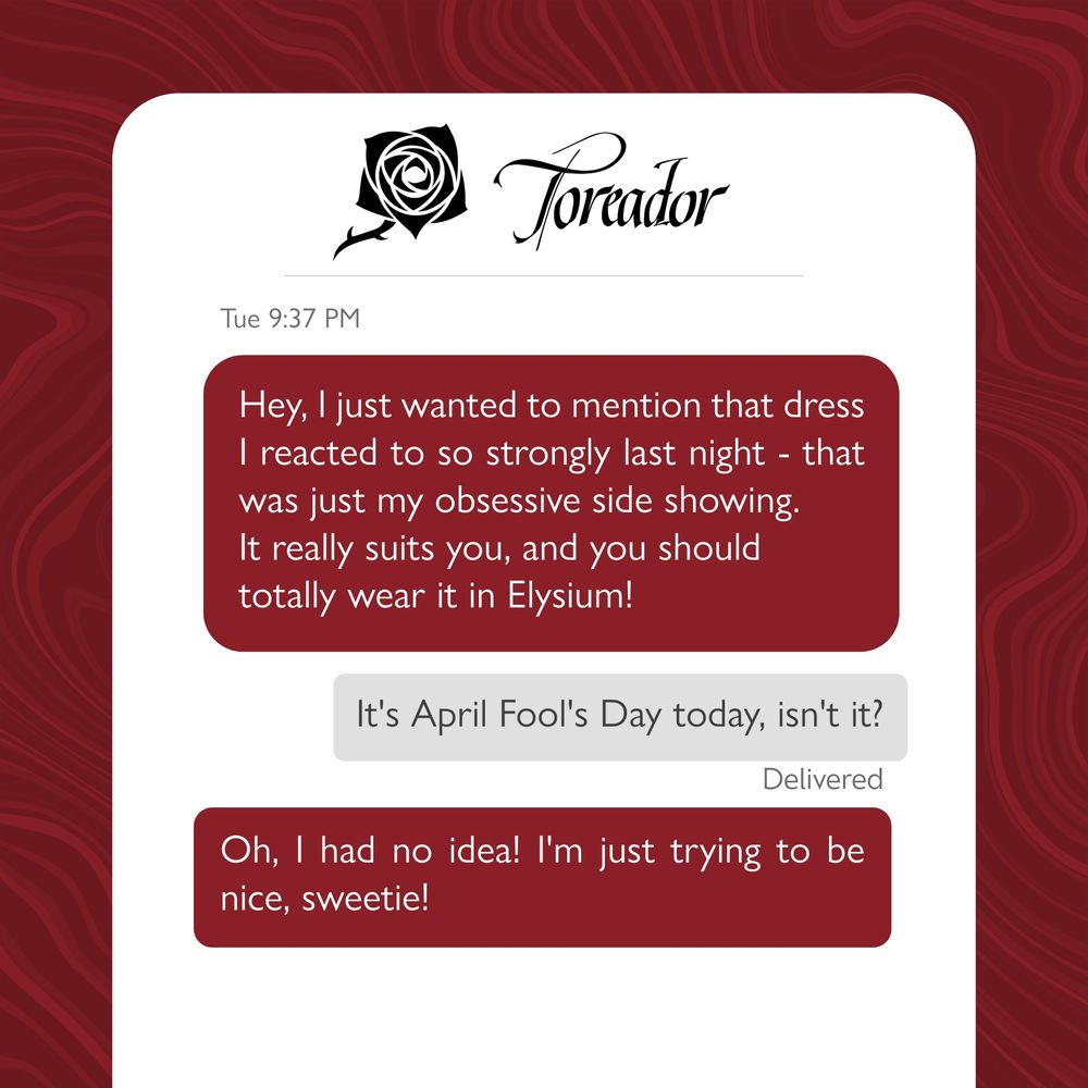 Toreador Text chain. 

First red message: Hey, I just wanted to mention that dress I reacted to so strongly last night - that was just my obsessive side showing. It really suits you, and you should totally wear it in Elysium!

Second grey message: It's April Fool's Day today, isn't it?

Third red message: Oh, I had no idea! I'm just trying to be nice, sweetie!