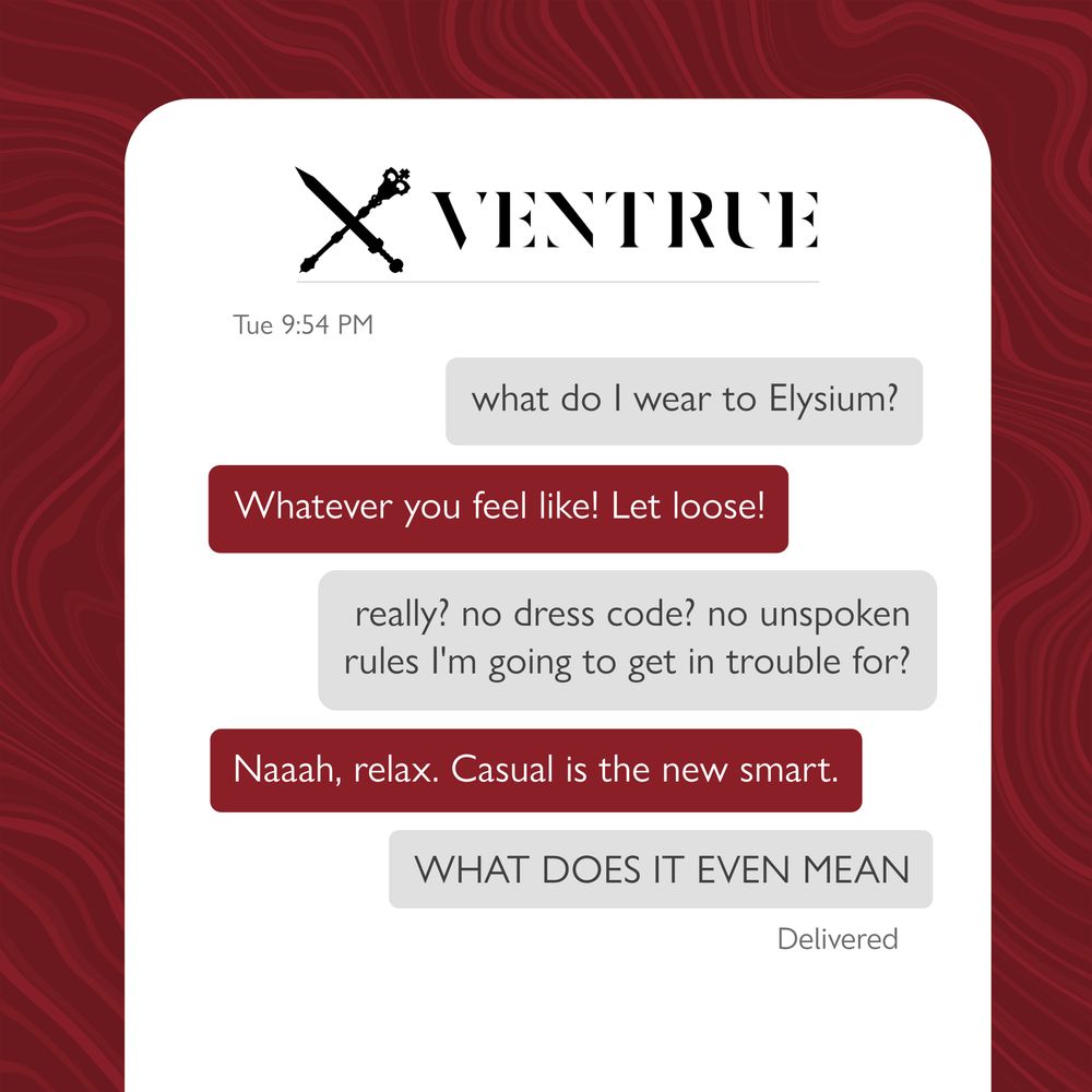 Ventrue text chain: 

First grey message: what do I wear to Elysium? 

Second red message: Whatever you feel like! Let loose!

Third grey message: really? no dress code? no unspoken rules I'm going to get in trouble for?

Fourth red message: Naaaah, relax. Casual is the new smart. 

Fifth grey message: WHAT DOES IT EVEN MEAN
