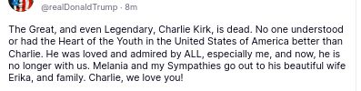 The screenshot reads:
"@realDonaldTrump

The Great, and even Legendary, Charlie Kirk, is dead. No one understood or had the Heart of the Youth in the United States of America better than Charlie. He was loved and admired by ALL, especially me, and now, he is no longer with us. Melania and my Sympathies go out to his beautiful wife Erika, and family. Charlie, we love you!
Sep 10, 2025, 10:40 PM"
source: https://truthsocial.com/@realDonaldTrump/posts/115181934991844419