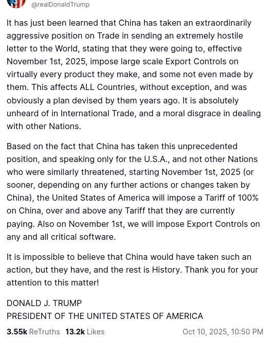 DementiaDon secreted this on his anti-social medium (https://truthsocial.com/@realDonaldTrump/posts/115351840469973590):
"It has just been learned that China has taken an extraordinarily aggressive position on Trade in sending an extremely hostile letter to the World, stating that they were going to, effective November 1st, 2025, impose large scale Export Controls on virtually every product they make, and some not even made by them. This affects ALL Countries, without exception, and was obviously a plan devised by them years ago. It is absolutely unheard of in International Trade, and a moral disgrace in dealing with other Nations.

Based on the fact that China has taken this unprecedented position, and speaking only for the U.S.A., and not other Nations who were similarly threatened, starting November 1st, 2025 (or sooner, depending on any further actions or changes taken by China), the United States of America will impose a Tariff of 100% on China, over and above any Tariff that they are currently paying. Also on November 1st, we will impose Export Controls on any and all critical software.

It is impossible to believe that China would have taken such an action, but they have, and the rest is History. Thank you for your attention to this matter!
DONALD J. TRUMP
PRESIDENT OF THE UNITED STATES OF AMERICA"