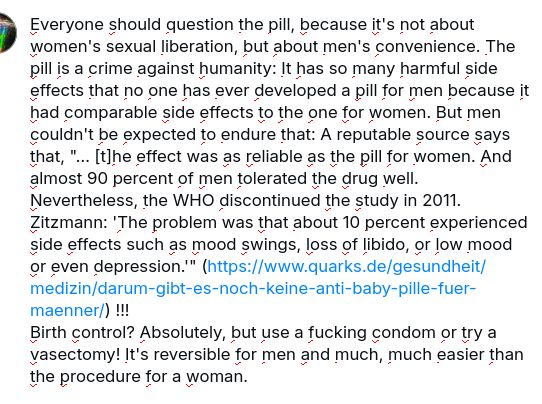 The screenshot reads: Everyone should quetion the pill, because it's not about women's sexual liberation, but about men's convenience. The pill is a crime against humanity: It has so many hard side effects that no ine has ever developed a pill for men because it had comparable side effects to the one for women. But men couldn't be expected to endure that: A reputable source says that (,) 