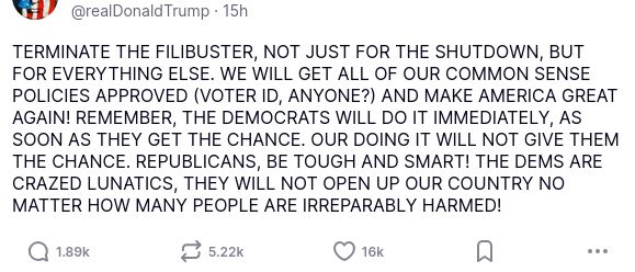 The screenshot with #DementiaDon's secretion reads:
"@realDonaldTrump

TERMINATE THE FILIBUSTER, NOT JUST FOR THE SHUTDOWN, BUT FOR EVERYTHING ELSE. WE WILL GET ALL OF OUR COMMON SENSE POLICIES APPROVED (VOTER ID, ANYONE?) AND MAKE AMERICA GREAT AGAIN! REMEMBER, THE DEMOCRATS WILL DO IT IMMEDIATELY, AS SOON AS THEY GET THE CHANCE. OUR DOING IT WILL NOT GIVE THEM THE CHANCE. REPUBLICANS, BE TOUGH AND SMART! THE DEMS ARE CRAZED LUNATICS, THEY WILL NOT OPEN UP OUR COUNTRY NO MATTER HOW MANY PEOPLE ARE IRREPARABLY HARMED!
Nov 03, 2025, 3:37 AM"