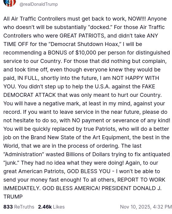 The screenshot with DementiaDon's secretion on his antisocial media platform reads:
"@realDonaldTrump

All Air Traffic Controllers must get back to work, NOW!!! Anyone who doesn’t will be substantially “docked.” For those Air Traffic Controllers who were GREAT PATRIOTS, and didn’t take ANY TIME OFF for the “Democrat Shutdown Hoax,” I will be recommending a BONUS of $10,000 per person for distinguished service to our Country. For those that did nothing but complain, and took time off, even though everyone knew they would be paid, IN FULL, shortly into the future, I am NOT HAPPY WITH YOU. You didn’t step up to help the U.S.A. against the FAKE DEMOCRAT ATTACK that was only meant to hurt our Country. You will have a negative mark, at least in my mind, against your record. If you want to leave service in the near future, please do not hesitate to do so, with NO payment or severance of any kind! You will be quickly replaced by true Patriots, who will do a better job on the Brand New State of the Art Equipment, the best in the World, that we are in the process of ordering. The last “Administration” wasted Billions of Dollars trying to fix antiquated “junk.” They had no idea what they were doing! Again, to our great American Patriots, GOD BLESS YOU - I won’t be able to send your money fast enough! To all others, REPORT TO WORK IMMEDIATELY. GOD BLESS AMERICA! PRESIDENT DONALD J. TRUMP
Nov 10, 2025, 4:32 PM"