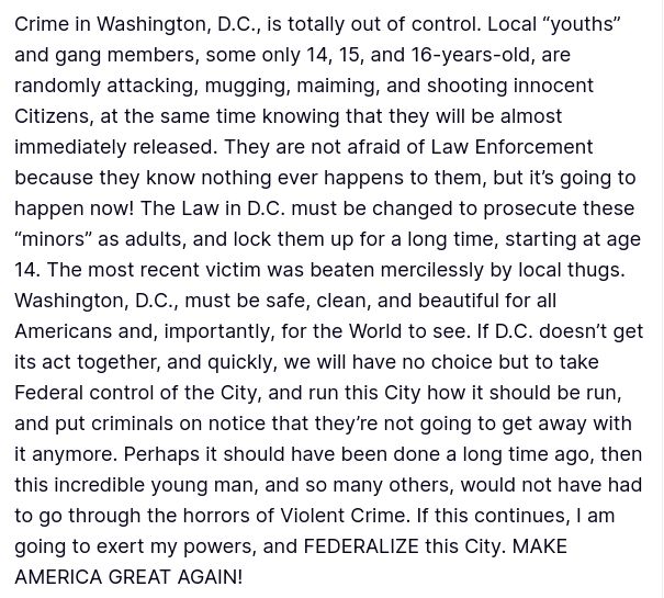 The screenshot with Trump's secretions reads:
"Crime in Washington, D.C., is totally out of control. Local “youths” and gang members, some only 14, 15, and 16-years-old, are randomly attacking, mugging, maiming, and shooting innocent Citizens, at the same time knowing that they will be almost immediately released. They are not afraid of Law Enforcement because they know nothing ever happens to them, but it’s going to happen now! The Law in D.C. must be changed to prosecute these “minors” as adults, and lock them up for a long time, starting at age 14. The most recent victim was beaten mercilessly by local thugs. Washington, D.C., must be safe, clean, and beautiful for all Americans and, importantly, for the World to see. If D.C. doesn’t get its act together, and quickly, we will have no choice but to take Federal control of the City, and run this City how it should be run, and put criminals on notice that they’re not going to get away with it anymore. Perhaps it should have been done a long time ago, then this incredible young man, and so many others, would not have had to go through the horrors of Violent Crime. If this continues, I am going to exert my powers, and FEDERALIZE this City. MAKE AMERICA GREAT AGAIN!"
