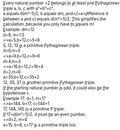 The screenshot reads: Every natural number >2 belongs to at least one Pythagorean triple a, b, c with a²+b²=c². a equals d(m²-1)/2, b equals dm, and c(=a+difference d between a and c) equals d(m²+1)/2. This simplifies the calculation, because you only have to square m! Example: dm=12 d=8, m=1.5 =>a=5,b=12,c=5+8 5, 12, 13 is a primitive Pythagorean triple. d=6,m=2 =>a=9,b=12,c=9+6 d=4,m=3 =>a=16,b=12,c=16+4 d=2,m=6 a=35,b=12,c=35+2 12, 35, 37 is another primitive Pythagorean triple. If the starting natural number is odd, it could also be the hypotenuse c. Example 17: d=1, m=17 =>a=144, b=17, c=144+1 17, 144, 145 is a primitive P triple. If 17=d(m²+1)/2, d must be an even number. =>d=2, m=4 a=15, b=8, c=17 is a primitive triple too.