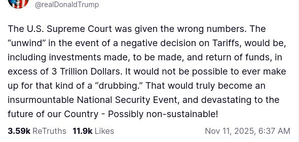 The screenshot with DementiaDon's secretion on his antisocial media platform reads:
"@realDonaldTrump

The U.S. Supreme Court was given the wrong numbers. The “unwind” in the event of a negative decision on Tariffs, would be, including investments made, to be made, and return of funds, in excess of 3 Trillion Dollars. It would not be possible to ever make up for that kind of a “drubbing.” That would truly become an insurmountable National Security Event, and devastating to the future of our Country - Possibly non-sustainable!
Nov 11, 2025, 6:37 AM"