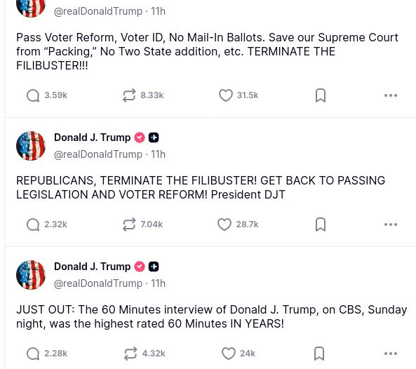 The screenshot with DementiaDon's rants on his antisocial medium reads:
@realDonaldTrump
Pass Voter Reform, Voter ID, No Mail-In Ballots. Save our Supreme Court from “Packing,” No Two State addition, etc. TERMINATE THE FILIBUSTER!!!
Donald J.Trump
@realDonaldTrump
·
REPUBLICANS, TERMINATE THE FILIBUSTER! GET BACK TO PASSING LEGISLATION AND VOTER REFORM! President DJT
Donald J. Trump @realDonaldTrump
JUST OUT: The 60 Minutes interview of Donald J. Trump, on CBS, Sunday night, was the highest rated 60 Minutes IN YEARS!"