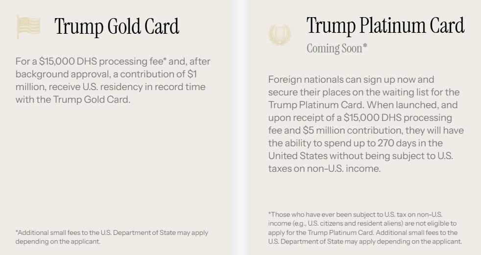 The screenshot reads:
Trump Gold Card
For a $15,000 DHS processing fee* and, after background approval, a contribution of $1 million, receive U.S. residency in record time with the Trump Gold Card.

*Additional small fees to the U.S. Department of State may apply depending on the applicant.

Trump Platinum Card
Coming Soon*
Foreign nationals can sign up now and secure their places on the waiting list for the Trump Platinum Card. When launched, and upon receipt of a $15,000 DHS processing fee and $5 million contribution, they will have the ability to spend up to 270 days in the United States without being subject to U.S. taxes on non-U.S. income.

*Those who have ever been subject to U.S. tax on non-U.S. income (e.g., U.S. citizens and resident aliens) are not eligible to apply for the Trump Platinum Card. Additional small fees to the U.S. Department of State may apply depending on the applicant."