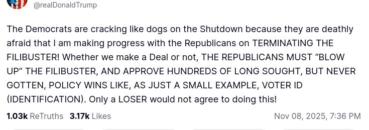 The screenshot with DementiaDon's secretion reads:
"@realDonaldTrump

The Democrats are cracking like dogs on the Shutdown because they are deathly afraid that I am making progress with the Republicans on TERMINATING THE FILIBUSTER! Whether we make a Deal or not, THE REPUBLICANS MUST “BLOW UP” THE FILIBUSTER, AND APPROVE HUNDREDS OF LONG SOUGHT, BUT NEVER GOTTEN, POLICY WINS LIKE, AS JUST A SMALL EXAMPLE, VOTER ID (IDENTIFICATION). Only a LOSER would not agree to doing this!
1.03 k ReTruths  3.17 Likes   Nov 08, 2025, 7:36 PM"