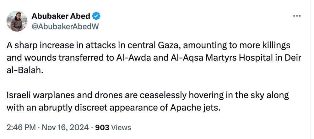 Abubaker Abed
@AbubakerAbedW
A sharp increase in attacks in central Gaza, amounting to more killings and wounds transferred to Al-Awda and Al-Aqsa Martyrs Hospital in Deir al-Balah. 

Israeli warplanes and drones are ceaselessly hovering in the sky along with an abruptly discreet appearance of Apache jets.
2:46 PM · Nov 16, 2024
·