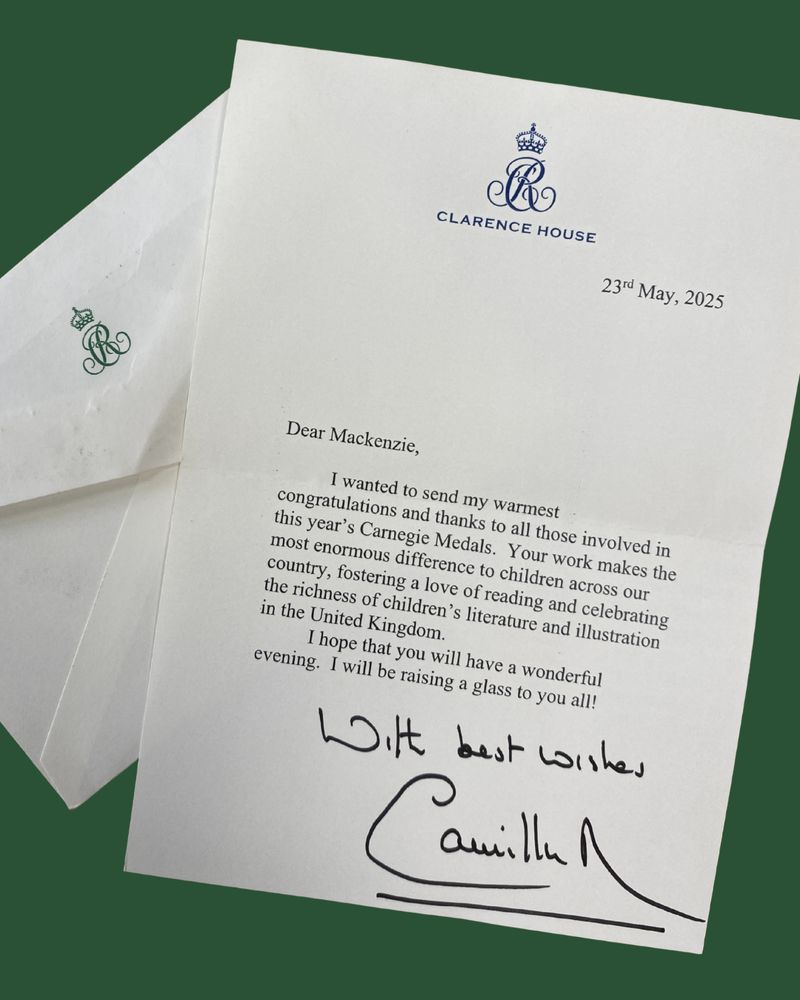Photo of a letter from the Queen reading: "Dear Mackenzie, 
I wanted to send my warmest congratulations and thanks to all those involved in this year’s Carnegie Medals. Your work makes an enormous difference to children across our country, fostering a love of reading and celebrating the richness of children’s literature and illustration in the United Kingdom. I hope that you will have a wonderful evening. I will be raising a glass to you all! With best wishes, Camilla”  