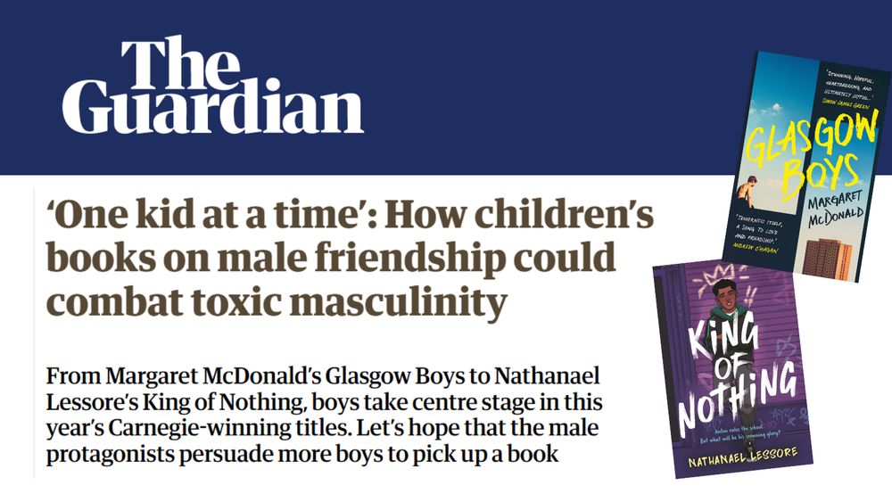 
Text from The Guardian reads '‘One kid at a time’: How children’s books on male friendship could combat toxic masculinity
From Margaret McDonald’s Glasgow Boys to Nathanael Lessore’s King of Nothing, boys take centre stage in this year’s Carnegie-winning titles. Let’s hope that the male protagonists persuade more boys to pick up a book'
