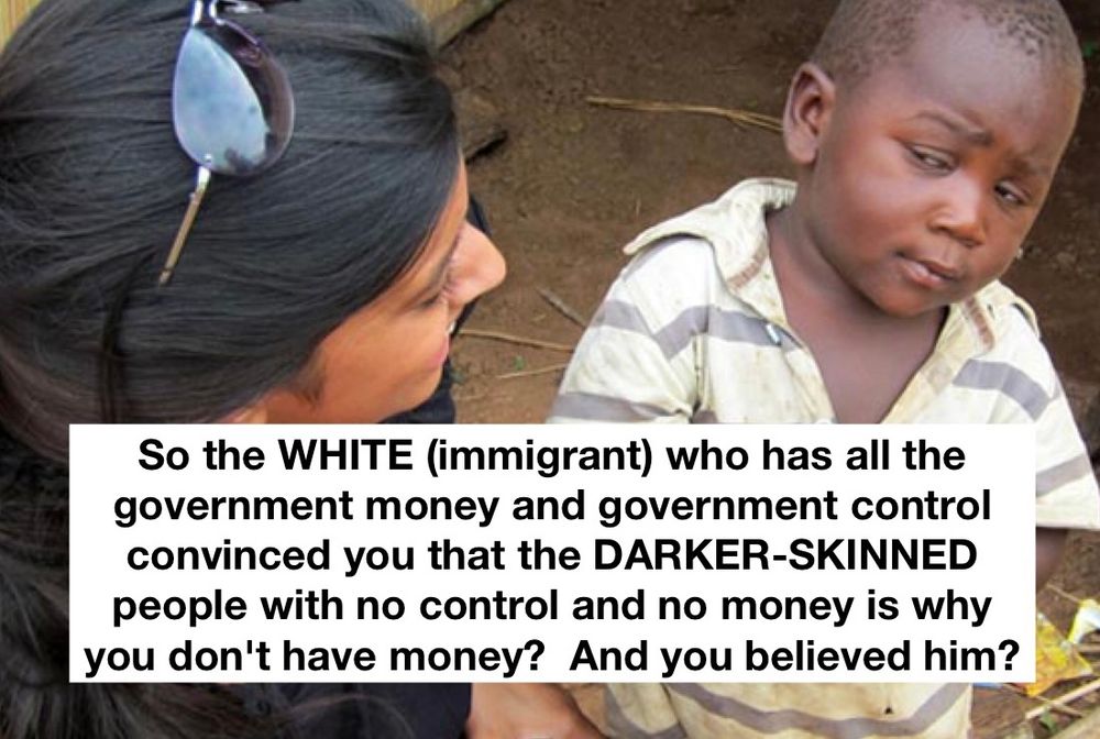 So the WHITE (immigrant) who has all the government money and government control convinced you that the DARKER-SKINNED people with no control and no money is why you don't have money? And you believed him?