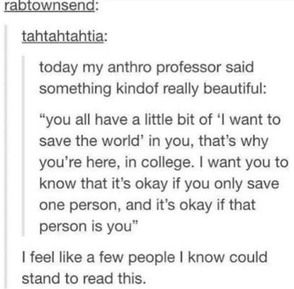 tahtahtahtia:
today my anthro professor said something kindof really beautiful:
"you all have a little bit of 'I want to save the world' in you, that's why you're here, in college. I want you to know that it's okay if you only save one person, and it's okay if that person is you"

rabtownsend:
I feel like a few people I know could stand to read this.