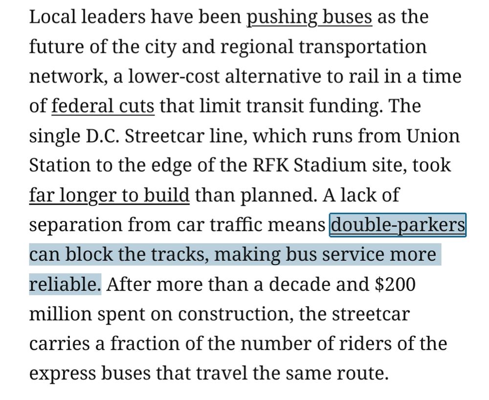 Local leaders have been pushing buses as the future of the city and regional transportation network, a lower-cost alternative to rail in a time of federal cuts that limit transit funding. The single D.C. Streetcar line, which runs from Union Station to the edge of the RFK Stadium site, took far longer to build than planned. A lack of separation from car traffic means double-parkers can block the tracks, making bus service more reliable. After more than a decade and $200 million spent on construction, the streetcar carries a fraction of the number of riders of the express buses that travel the same route.