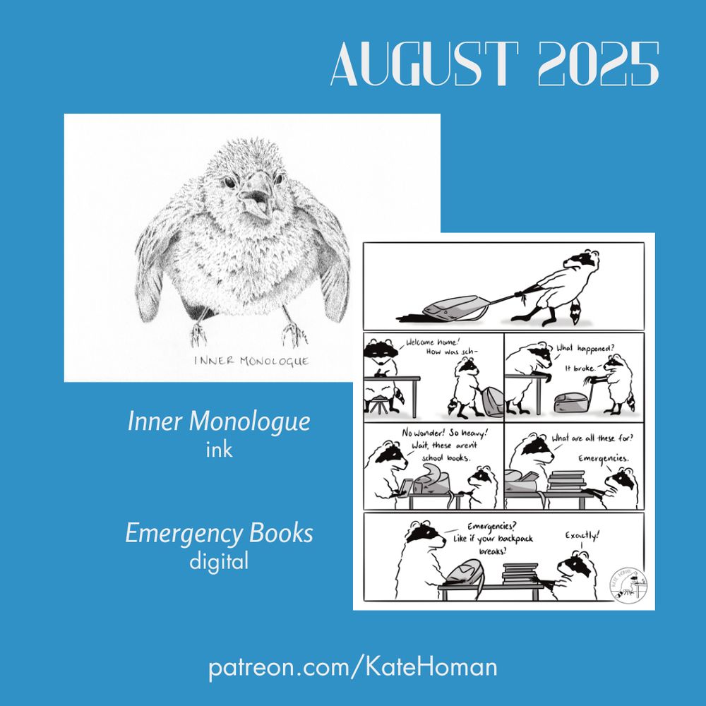 A blue graphic showing two art pieces made this month. One is a stippled ink drawing of a puffed up, angry sparrow with the text “inner monologue” beneath. The other is a raccoon comic in which the kid raccoon shows their broken backpack to the adult raccoon. The backpack broke because it has been filled with many books. The kid explains the books are for emergencies…like in case the backpack breaks.