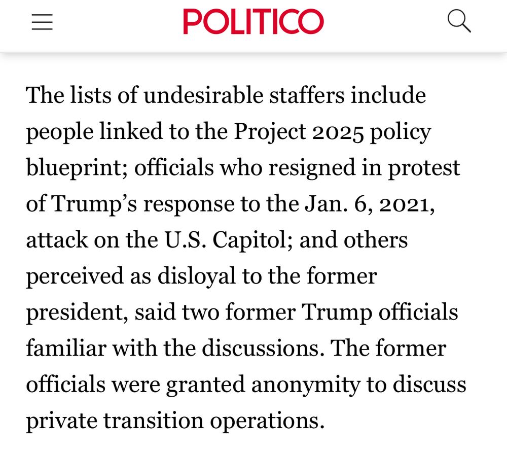 =
POLITICO
The lists of undesirable staffers include people linked to the Project 2025 policy blueprint; officials who resigned in protest of Trump's response to the Jan. 6, 2021, attack on the U.S. Capitol; and others perceived as disloyal to the former president, said two former Trump officials familiar with the discussions. The former officials were granted anonymity to discuss private transition operations.