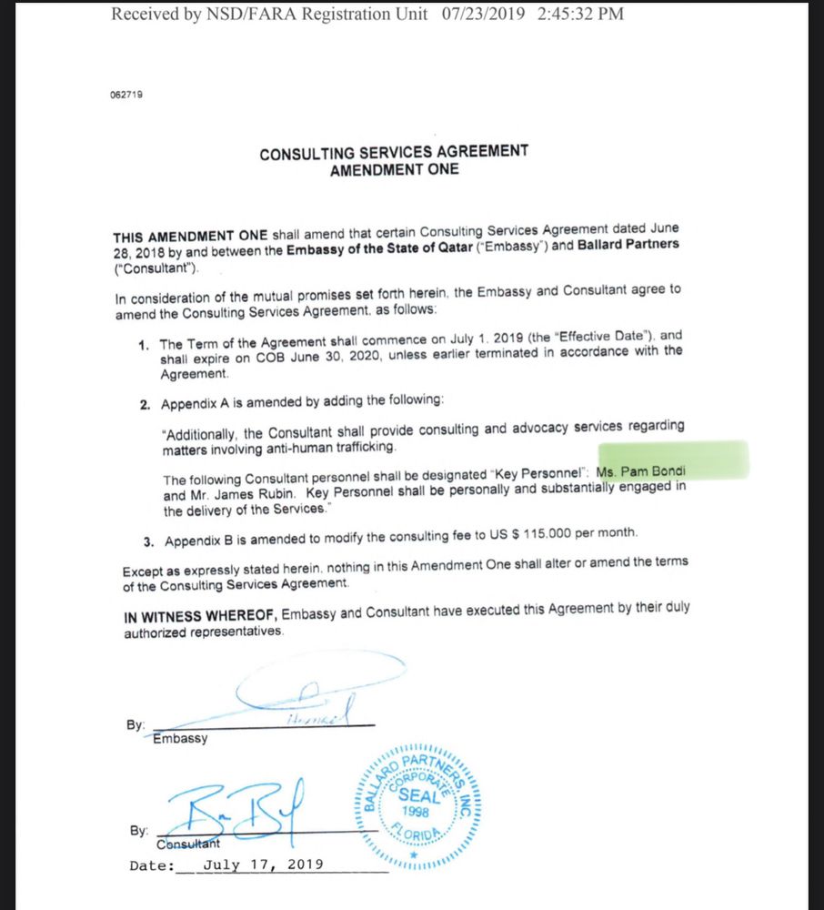 Received by NSD/FARA Registration Unit 07/23/2019 2:45:32 PM
062719
CONSULTING SERVICES AGREEMENT
AMENDMENT ONE
THIS AMENDMENT ONE shall amend that certain Consulting Services Agreement dated June 28, 2018 by and between the Embassy of the State of Qatar (Embassy') and Ballard Partners ("Consultant").
In consideration of the mutual promises set forth herein, the Embassy and Consultant agree to amend the Consulting Services Agreement, as follows:
The Term of the Agreement shall commence on July 1. 2019 (the "Effective Date"), ar all expire on COB June 30, 2020, unless earlier terminated in accordance with t!
Agreement.
2. Appendix A is amended by adding the following:
"Additionally, the Consultant shall provide consulting and advocacy services regarding matters involving anti-human trafficking
The following Consultant personnel shall be designated "Key Personnel": Ms. Pam Bondi and Mr. James Rubin. Key Personnel shall be personally and substantially engaged in the delivery of the Services."
3. Appendix B is amended to modify the consulting fee to US $ 115.000 per month.
Except as expressly stated herein. nothing in this Amendment One shall alter or amend the terms of the Consulting Services Agreement.
IN WITNESS WHEREOF, Embassy and Consultant have executed this Agreement by their duly authorized representatives.
By Embassy
By:
BBI
Consultant
Date:
July 17, 2019
.."''"