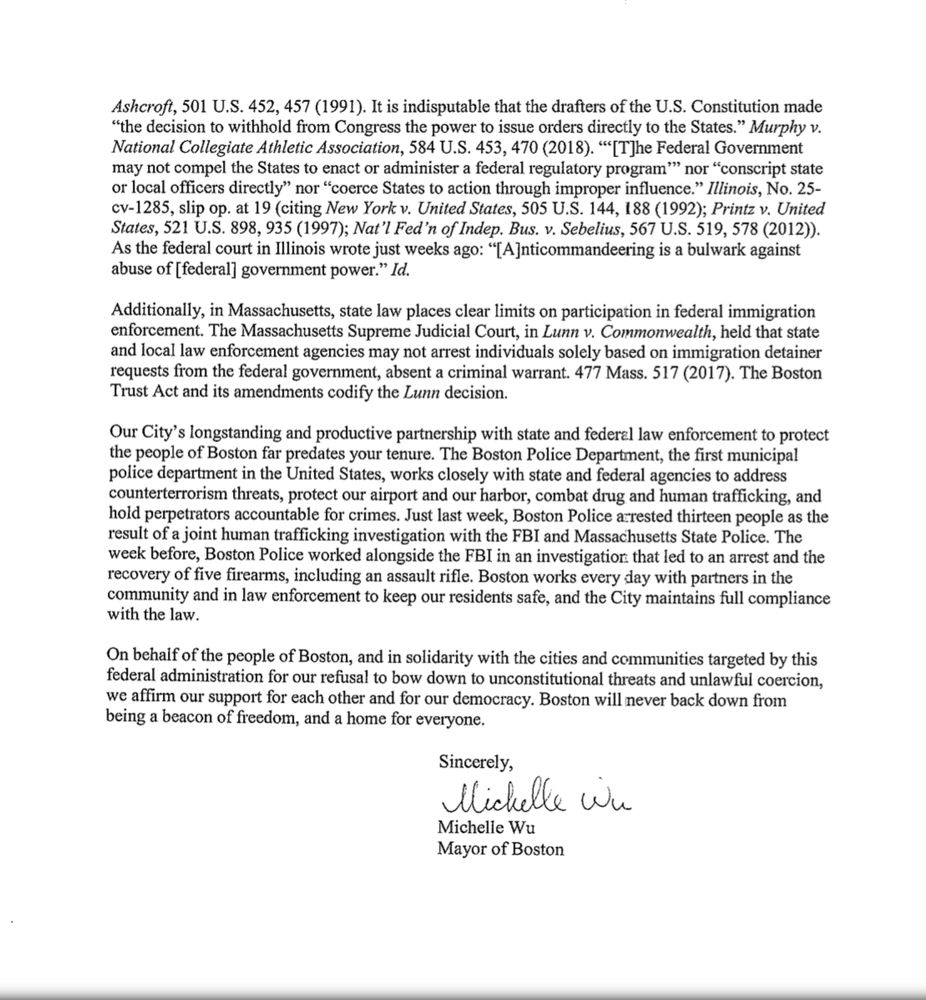 Ashcroft, 501 U.S. 452, 457 (1991). It is indisputable that the drafters of the U.S. Constitution made
"the decision to withhold from Congress the power to issue orders directly to the States." Murphy v.
National Collegiate Athletic Association, 584 U.S. 453, 470 (2018). '"[T]he Federal Government may not compel the States to enact or administer a federal regulatory program'' nor "conscript state or local officers directly" nor "coerce States to action through improper influence." Illinois, No. 25-cv-1285, slip op. at 19 (citing New York v. United States, 505 U.S. 144, 188 (1992); Printz v. United States, 521 U.S. 898, 935 (1997); Nat'l Fed'n of Indep. Bus. v. Sebelius, 567 U.S. 519, 578 (2012)).
As the federal court in Illinois wrote just weeks ago: "[A]nticommandeering is a bulwark against abuse of [federal] government power." Id.
Additionally, in Massachusetts, state law places clear limits on participation in federal immigration enforcement. The Massachusetts Supreme Judicial Court, in Lunn v. Commonwealth, held that state and local law enforcement agencies may not arrest individuals solely based on immigration detainer requests from the federal government, absent a criminal warrant. 477 Mass. 517 (2017). The Boston Trust Act and its amendments codify the Lunn decision.
Our City's longstanding and productive partnership with state and federal law enforcement to protect the people of Boston far predates your tenure. The Boston Police Department, the first municipal police department in the United States, works closely with state and federal agencies to address counterterrorism threats, protect our airport and our harbor, combat drug and human trafficking, and hold perpetrators accountable for crimes. Just last week, Boston Police arrested thirteen people as the result of a joint human trafficking investigation with the FBI and Massachusetts State Police. The week before, Boston Police worked alongside the FBI in an investigation that led to an arrest and the reco…