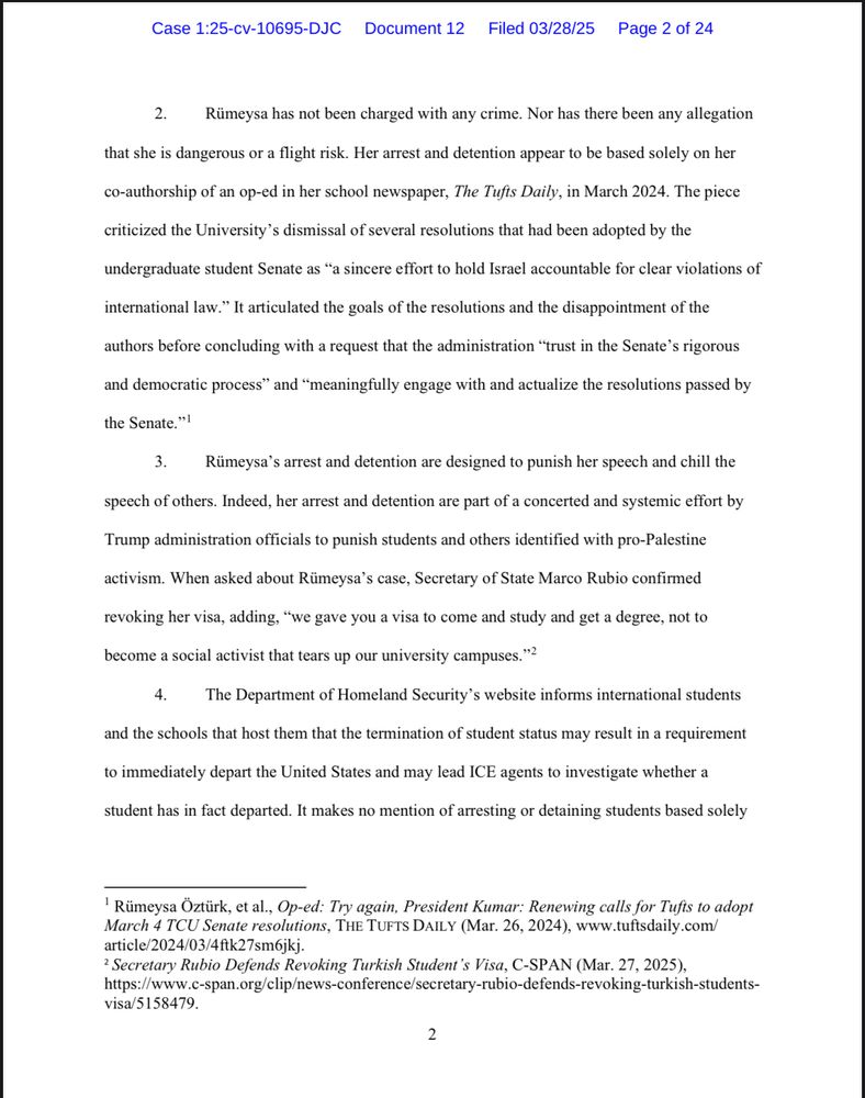 2. Rümeysa has not been charged with any crime. Nor has there been any allegation
that she is dangerous or a flight risk. Her arrest and detention appear to be based solely on her
co-authorship of an op-ed in her school newspaper, The Tufts Daily, in March 2024. The piece
criticized the University's dismissal of several resolutions that had been adopted by the
undergraduate student Senate as "a sincere effort to hold Israel accountable for clear violations of
international law." It articulated the goals of the resolutions and the disappointment of the
authors before concluding with a request that the administration "trust in the Senate's rigorous and democratic process" and "meaningfully engage with and actualize the resolutions passed by
the Senate."'
3. Rümeysa's arrest and detention are designed to punish her speech and chill the
speech of others. Indeed, her arrest and detention are part of a concerted and systemic effort by
Trump administration officials to punish students and others identified with pro-Palestine
activism. When asked about Rümeysa's case, Secretary of State Marco Rubio confirmed
revoking her visa, adding, "we gave you a visa to come and study and get a degree, not to
become a social activist that tears up our university campuses."?
4. The Department of Homeland Security's website informs international students
and the schools that host them that the termination of student status may result in a requirement
to immediately depart the United States and may lead ICE agents to investigate whether a
student has in fact departed. It makes no mention of arresting or detaining students based solely
'Rümeysa Öztürk, et al., Op-ed: Try again, President Kumar: Renewing calls for Tufts to adopt March 4 TCU Senate resolutions, THE TUFTS DAILY (Mar. 26, 2024), www.tuftsdaily.com/ article/2024/03/4ftk27sm6jkj.
¿ Secretary Rubio Defends Revoking Turkish Student's Visa, C-SPAN (Mar. 27, 2025), https://www.c-span.org/clip/news-conference/secretary-rubio-defends-r…