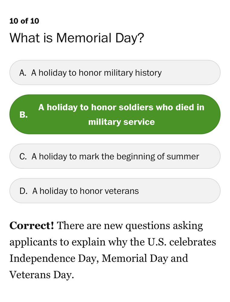 10 of 10
What is Memorial Day?
A. A holiday to honor military history
*B. A holiday to honor soldiers who died in military service*
C. A holiday to mark the beginning of summer
D. A holiday to honor veterans
Correct! There are new questions asking applicants to explain why the U.S. celebrates Independence Day, Memorial Day and Veterans Day.